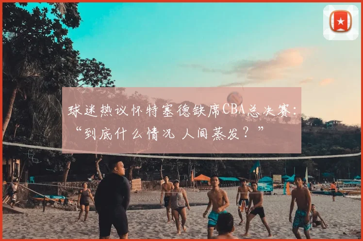 球迷热议怀特塞德缺席CBA总决赛：“到底什么情况 人间蒸发？”